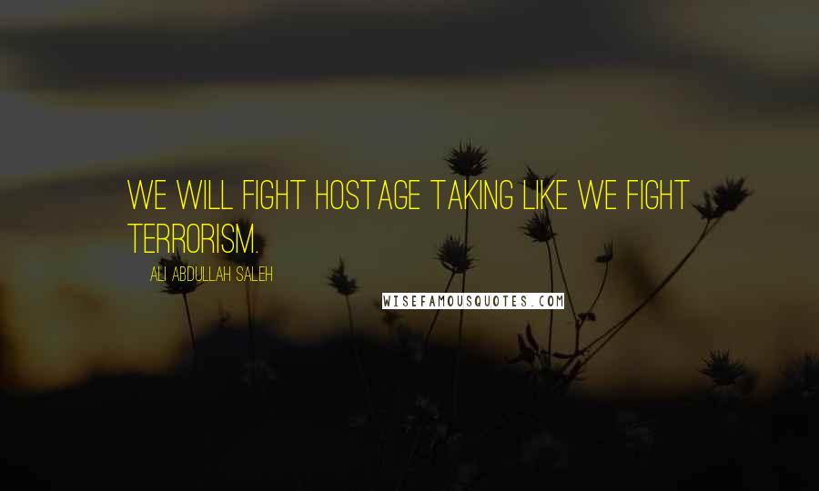 Ali Abdullah Saleh Quotes: We will fight hostage taking like we fight terrorism.