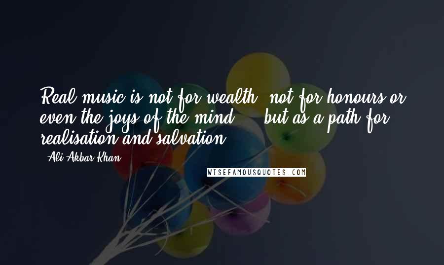 Ali Akbar Khan Quotes: Real music is not for wealth, not for honours or even the joys of the mind ... but as a path for realisation and salvation.