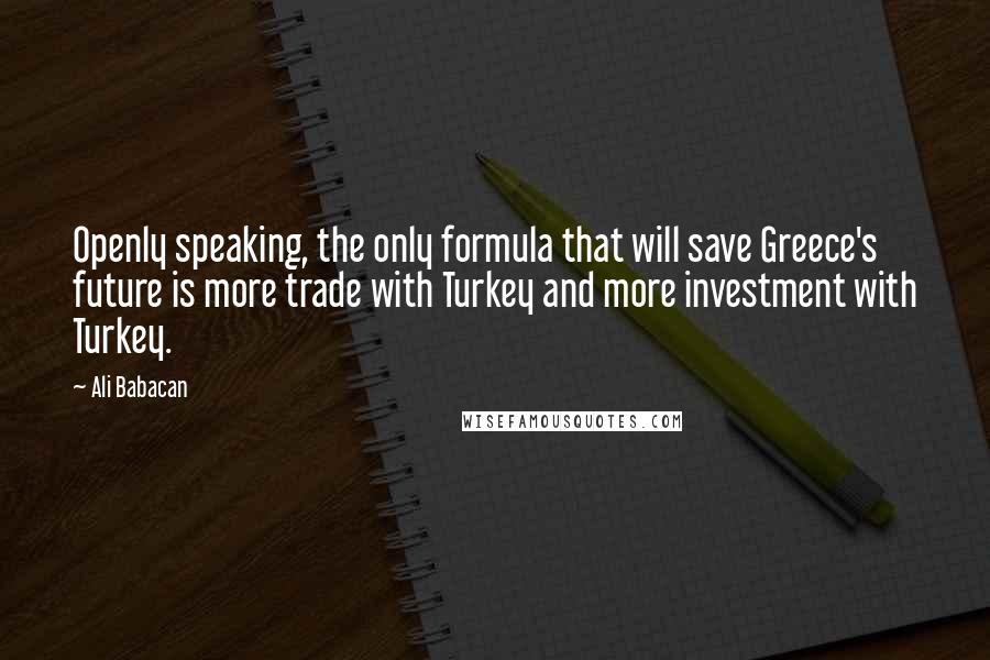 Ali Babacan Quotes: Openly speaking, the only formula that will save Greece's future is more trade with Turkey and more investment with Turkey.