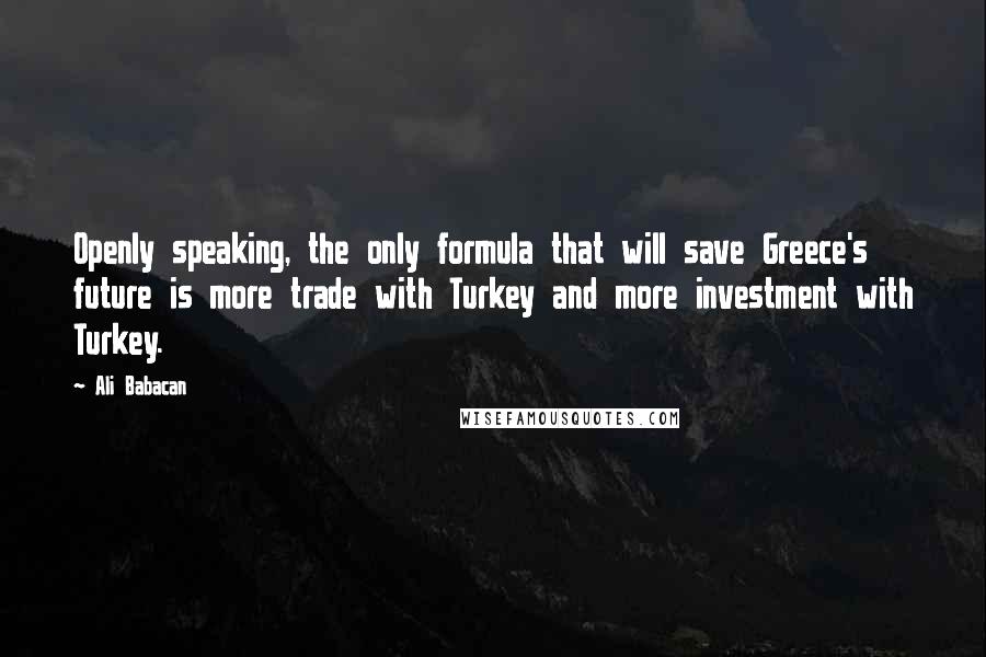 Ali Babacan Quotes: Openly speaking, the only formula that will save Greece's future is more trade with Turkey and more investment with Turkey.