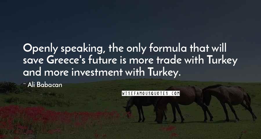 Ali Babacan Quotes: Openly speaking, the only formula that will save Greece's future is more trade with Turkey and more investment with Turkey.