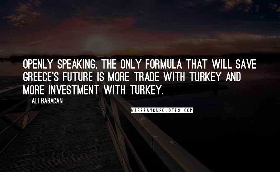 Ali Babacan Quotes: Openly speaking, the only formula that will save Greece's future is more trade with Turkey and more investment with Turkey.