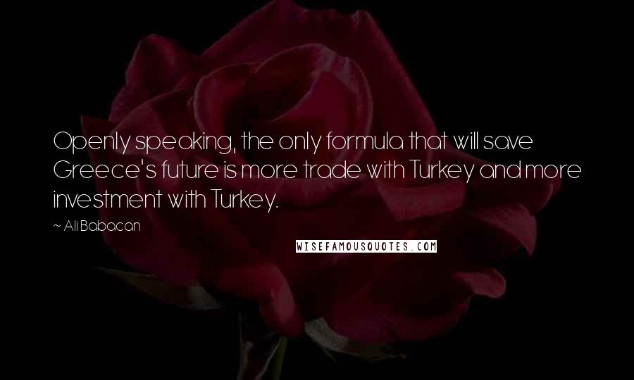 Ali Babacan Quotes: Openly speaking, the only formula that will save Greece's future is more trade with Turkey and more investment with Turkey.