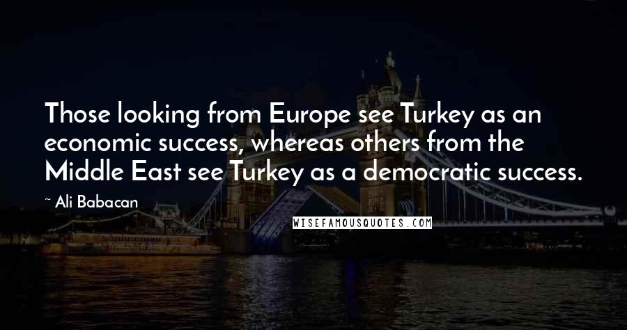 Ali Babacan Quotes: Those looking from Europe see Turkey as an economic success, whereas others from the Middle East see Turkey as a democratic success.