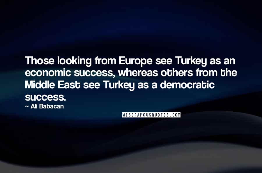 Ali Babacan Quotes: Those looking from Europe see Turkey as an economic success, whereas others from the Middle East see Turkey as a democratic success.