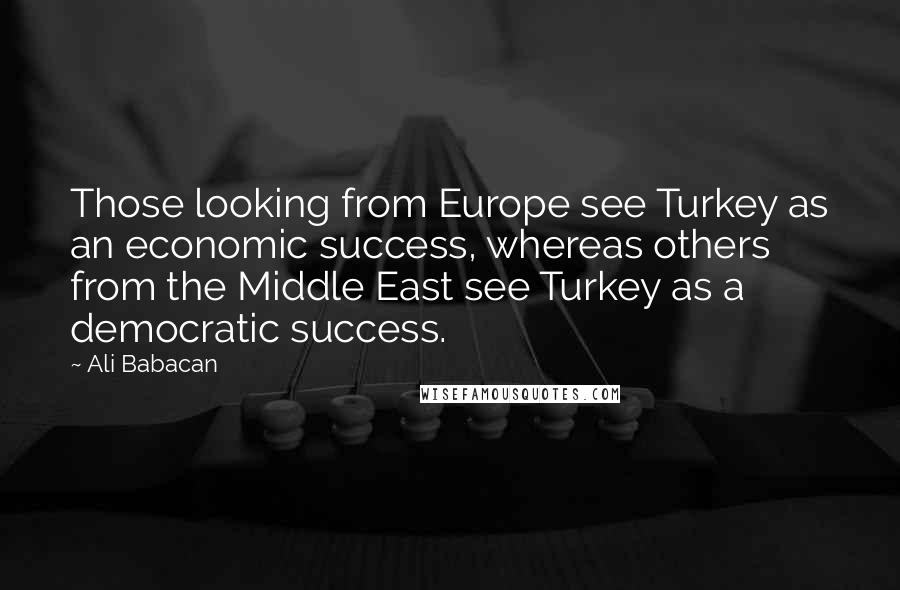 Ali Babacan Quotes: Those looking from Europe see Turkey as an economic success, whereas others from the Middle East see Turkey as a democratic success.