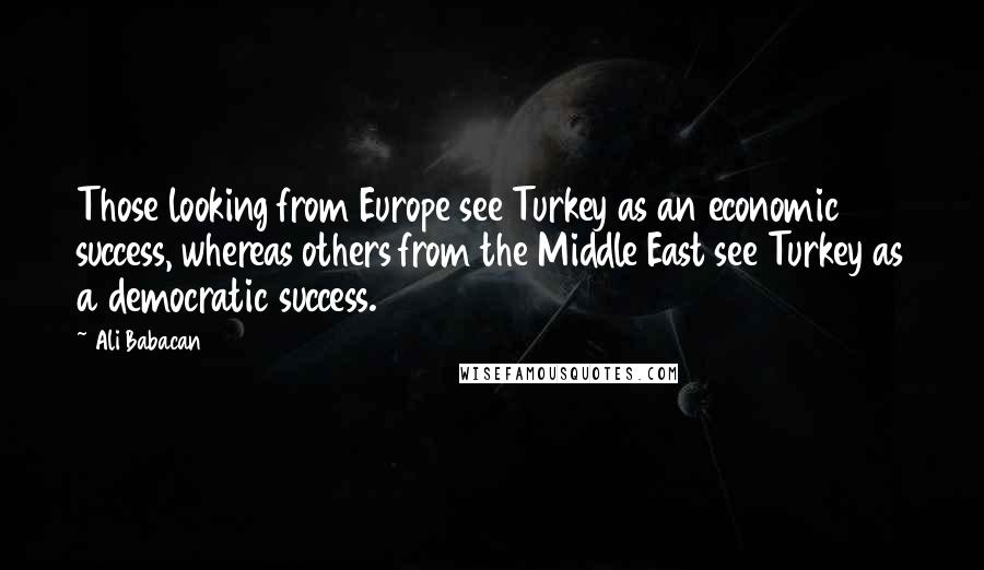 Ali Babacan Quotes: Those looking from Europe see Turkey as an economic success, whereas others from the Middle East see Turkey as a democratic success.