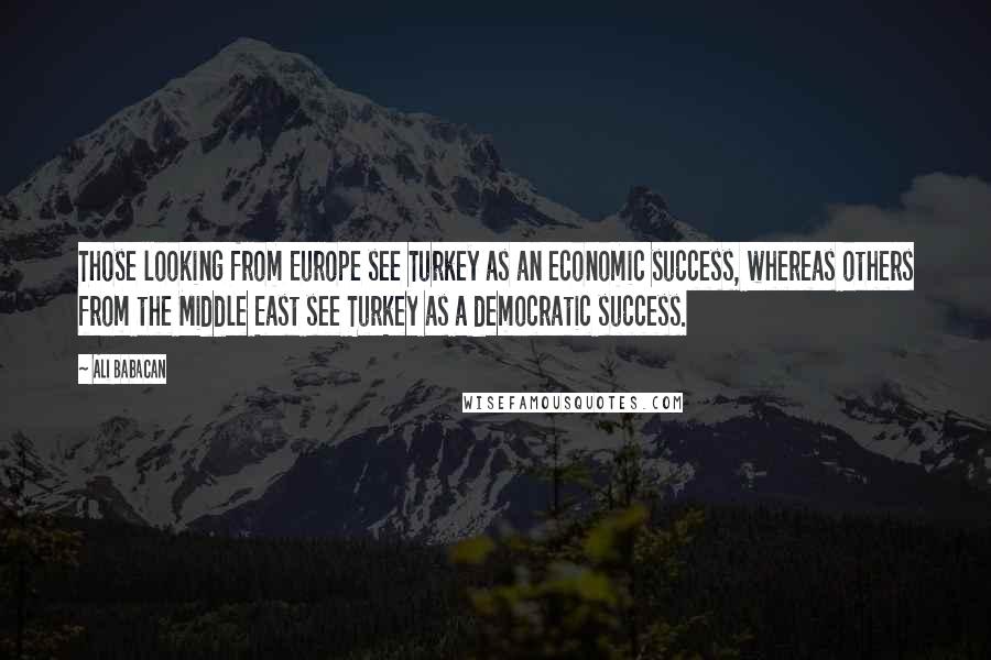 Ali Babacan Quotes: Those looking from Europe see Turkey as an economic success, whereas others from the Middle East see Turkey as a democratic success.