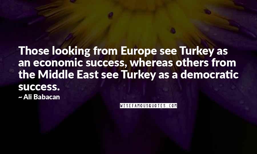 Ali Babacan Quotes: Those looking from Europe see Turkey as an economic success, whereas others from the Middle East see Turkey as a democratic success.