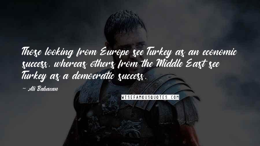 Ali Babacan Quotes: Those looking from Europe see Turkey as an economic success, whereas others from the Middle East see Turkey as a democratic success.
