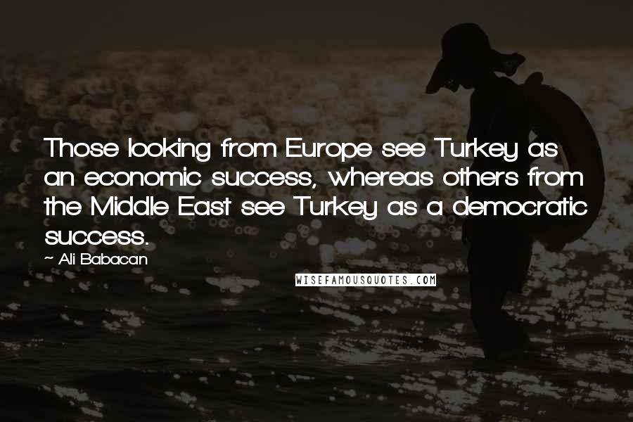 Ali Babacan Quotes: Those looking from Europe see Turkey as an economic success, whereas others from the Middle East see Turkey as a democratic success.