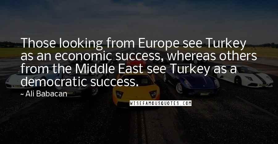 Ali Babacan Quotes: Those looking from Europe see Turkey as an economic success, whereas others from the Middle East see Turkey as a democratic success.