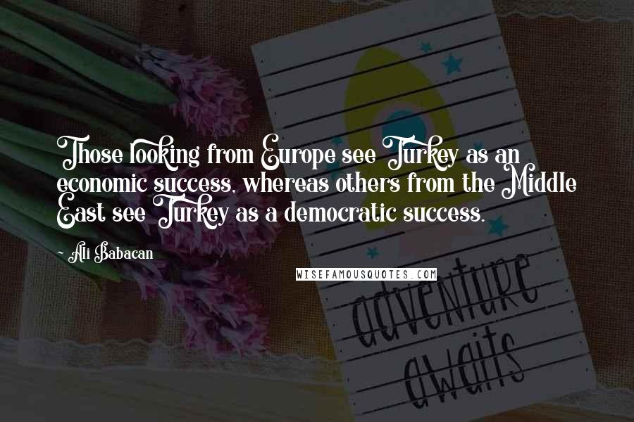 Ali Babacan Quotes: Those looking from Europe see Turkey as an economic success, whereas others from the Middle East see Turkey as a democratic success.