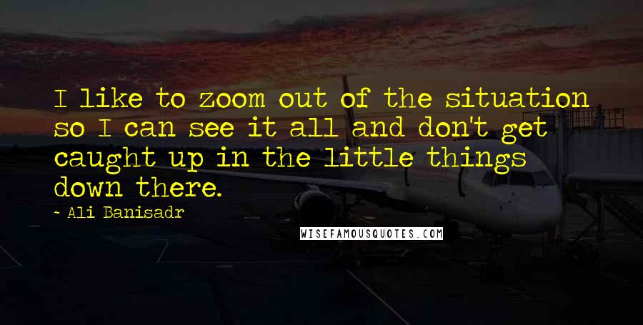 Ali Banisadr Quotes: I like to zoom out of the situation so I can see it all and don't get caught up in the little things down there.