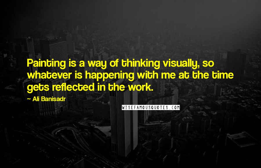 Ali Banisadr Quotes: Painting is a way of thinking visually, so whatever is happening with me at the time gets reflected in the work.