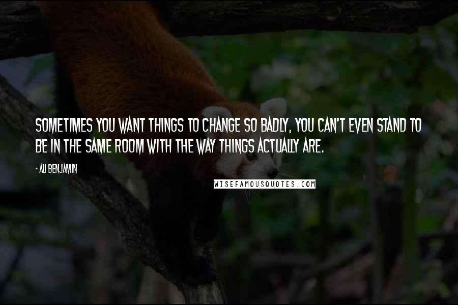 Ali Benjamin Quotes: Sometimes you want things to change so badly, you can't even stand to be in the same room with the way things actually are.