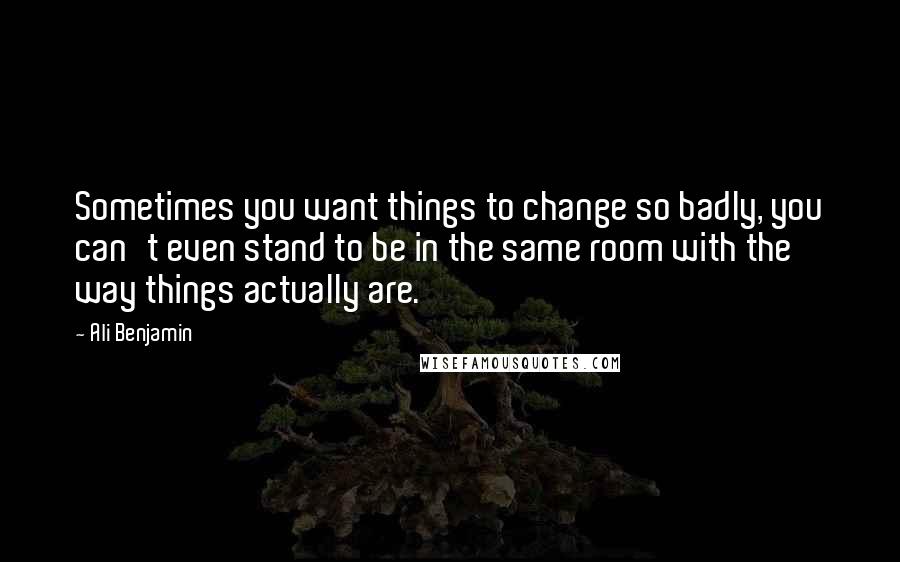 Ali Benjamin Quotes: Sometimes you want things to change so badly, you can't even stand to be in the same room with the way things actually are.