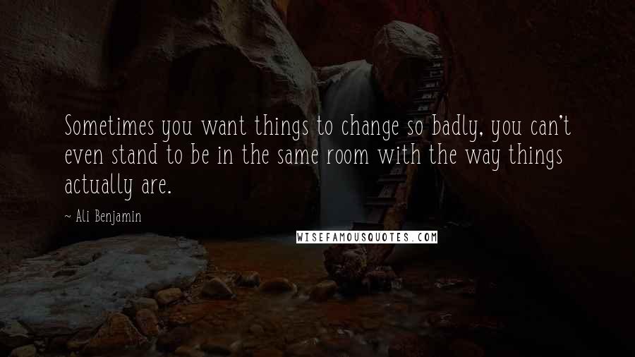 Ali Benjamin Quotes: Sometimes you want things to change so badly, you can't even stand to be in the same room with the way things actually are.