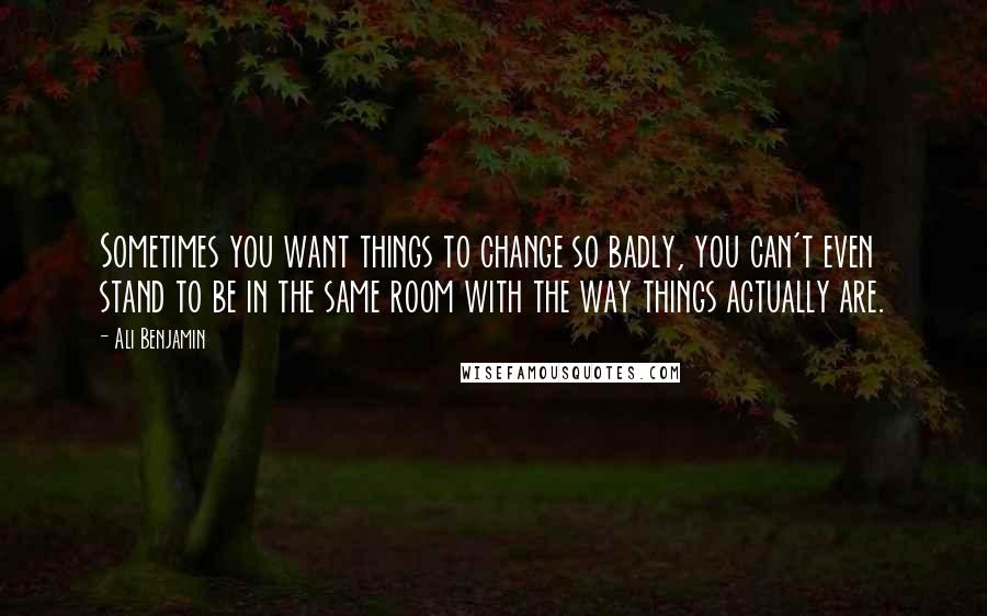 Ali Benjamin Quotes: Sometimes you want things to change so badly, you can't even stand to be in the same room with the way things actually are.