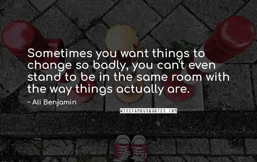 Ali Benjamin Quotes: Sometimes you want things to change so badly, you can't even stand to be in the same room with the way things actually are.