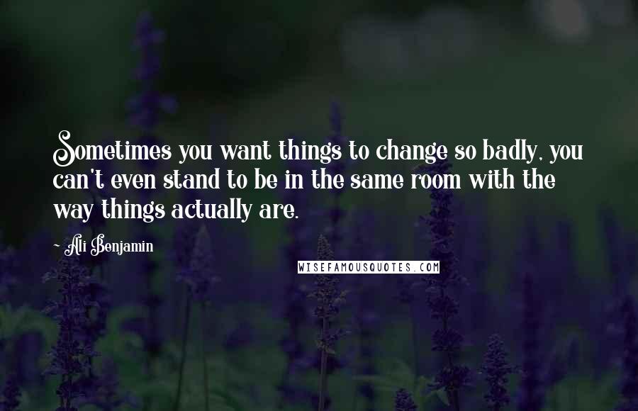 Ali Benjamin Quotes: Sometimes you want things to change so badly, you can't even stand to be in the same room with the way things actually are.