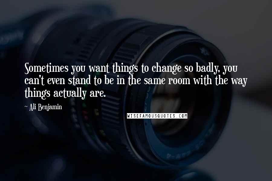 Ali Benjamin Quotes: Sometimes you want things to change so badly, you can't even stand to be in the same room with the way things actually are.