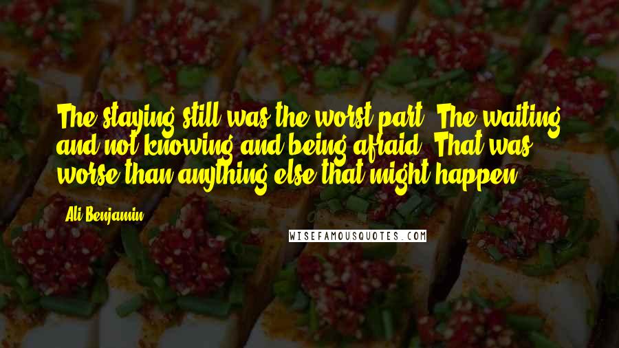 Ali Benjamin Quotes: The staying still was the worst part. The waiting and not-knowing and being afraid: That was worse than anything else that might happen.