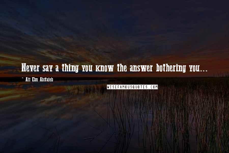 Ali Ebn Abitaleb Quotes: Never say a thing you know the answer bothering you...