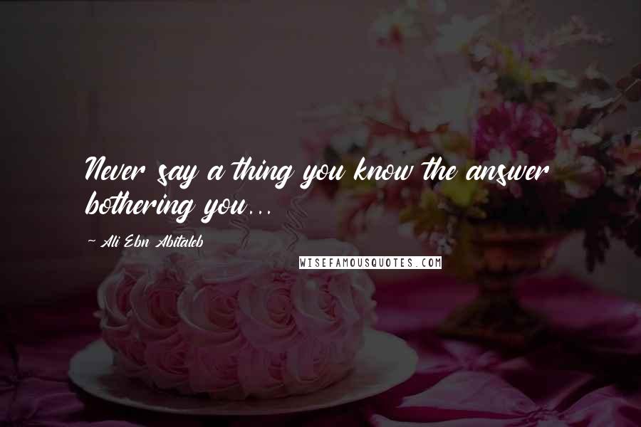 Ali Ebn Abitaleb Quotes: Never say a thing you know the answer bothering you...