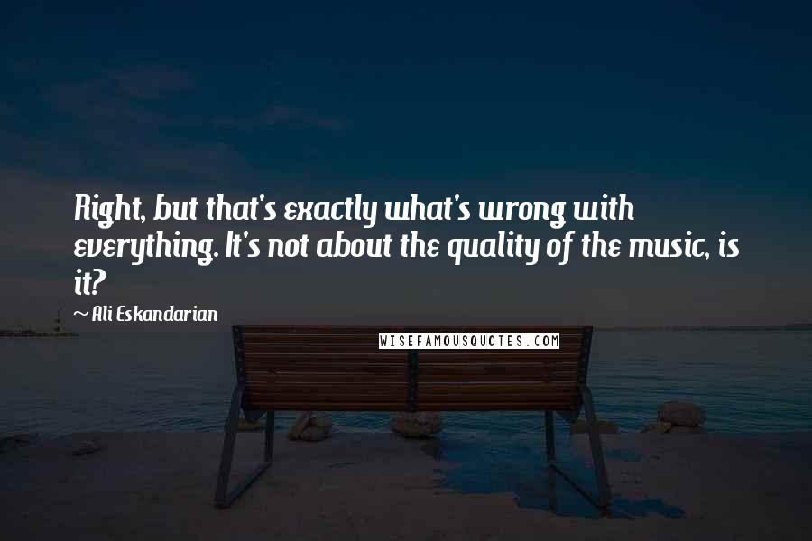 Ali Eskandarian Quotes: Right, but that's exactly what's wrong with everything. It's not about the quality of the music, is it?