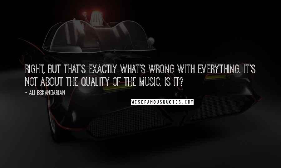 Ali Eskandarian Quotes: Right, but that's exactly what's wrong with everything. It's not about the quality of the music, is it?