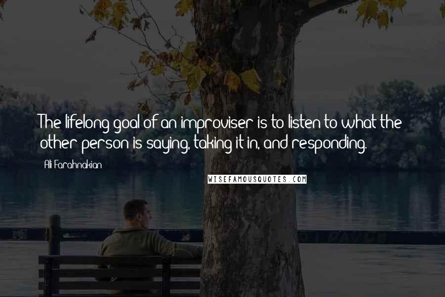 Ali Farahnakian Quotes: The lifelong goal of an improviser is to listen to what the other person is saying, taking it in, and responding.