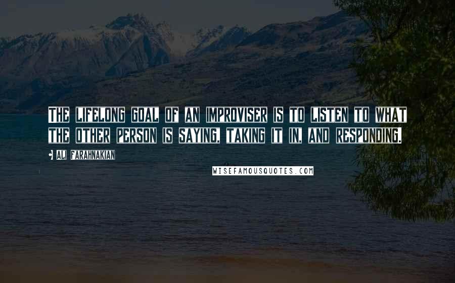 Ali Farahnakian Quotes: The lifelong goal of an improviser is to listen to what the other person is saying, taking it in, and responding.