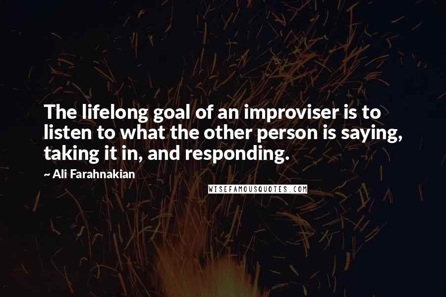 Ali Farahnakian Quotes: The lifelong goal of an improviser is to listen to what the other person is saying, taking it in, and responding.