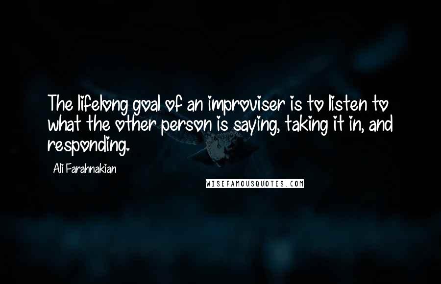 Ali Farahnakian Quotes: The lifelong goal of an improviser is to listen to what the other person is saying, taking it in, and responding.