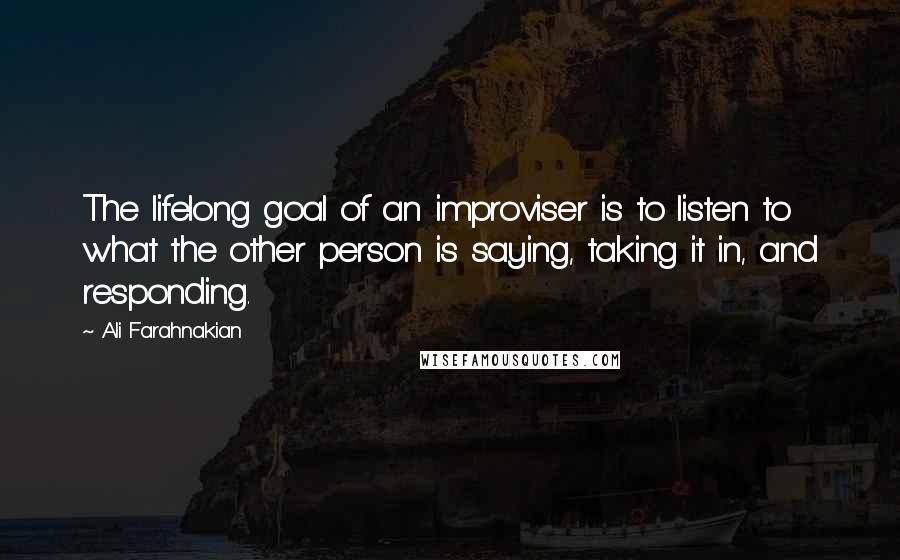 Ali Farahnakian Quotes: The lifelong goal of an improviser is to listen to what the other person is saying, taking it in, and responding.