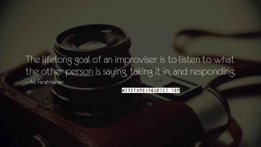 Ali Farahnakian Quotes: The lifelong goal of an improviser is to listen to what the other person is saying, taking it in, and responding.