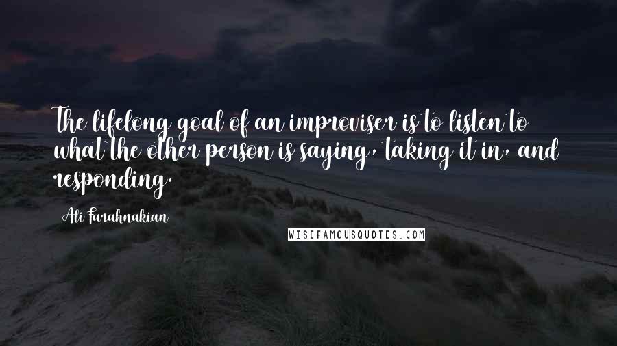 Ali Farahnakian Quotes: The lifelong goal of an improviser is to listen to what the other person is saying, taking it in, and responding.