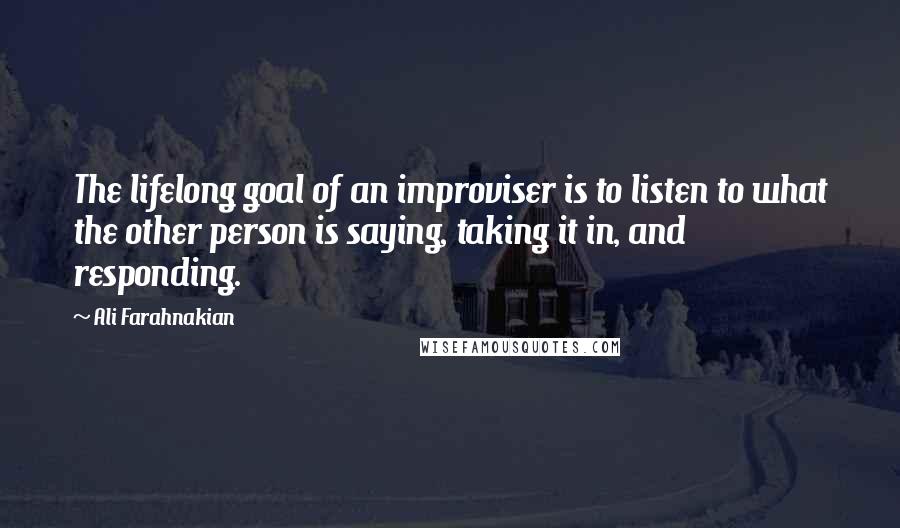 Ali Farahnakian Quotes: The lifelong goal of an improviser is to listen to what the other person is saying, taking it in, and responding.
