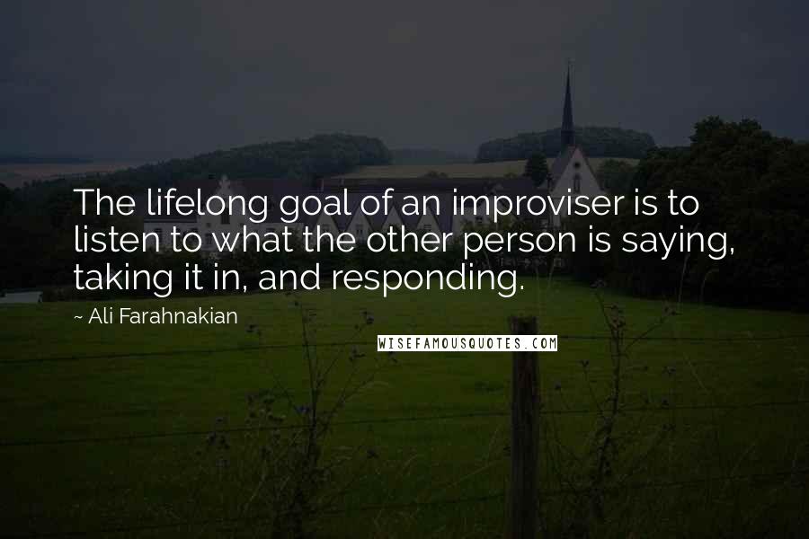 Ali Farahnakian Quotes: The lifelong goal of an improviser is to listen to what the other person is saying, taking it in, and responding.