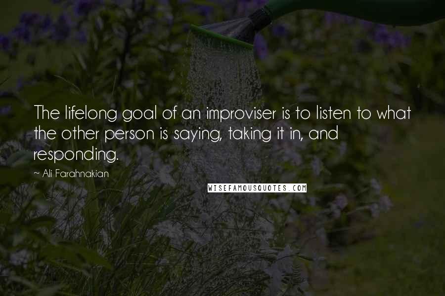 Ali Farahnakian Quotes: The lifelong goal of an improviser is to listen to what the other person is saying, taking it in, and responding.