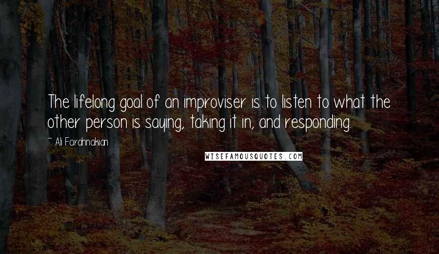 Ali Farahnakian Quotes: The lifelong goal of an improviser is to listen to what the other person is saying, taking it in, and responding.