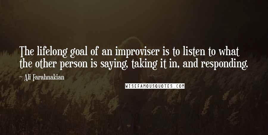 Ali Farahnakian Quotes: The lifelong goal of an improviser is to listen to what the other person is saying, taking it in, and responding.
