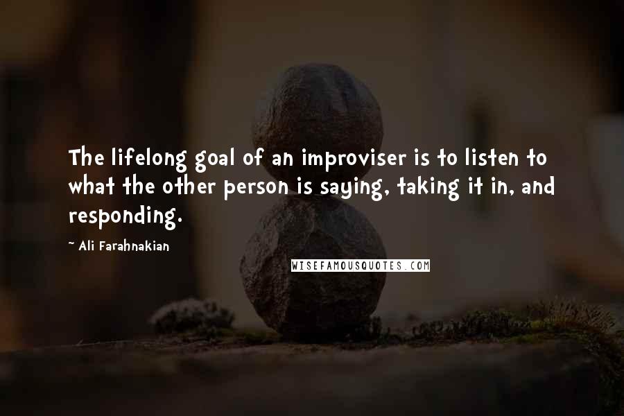 Ali Farahnakian Quotes: The lifelong goal of an improviser is to listen to what the other person is saying, taking it in, and responding.