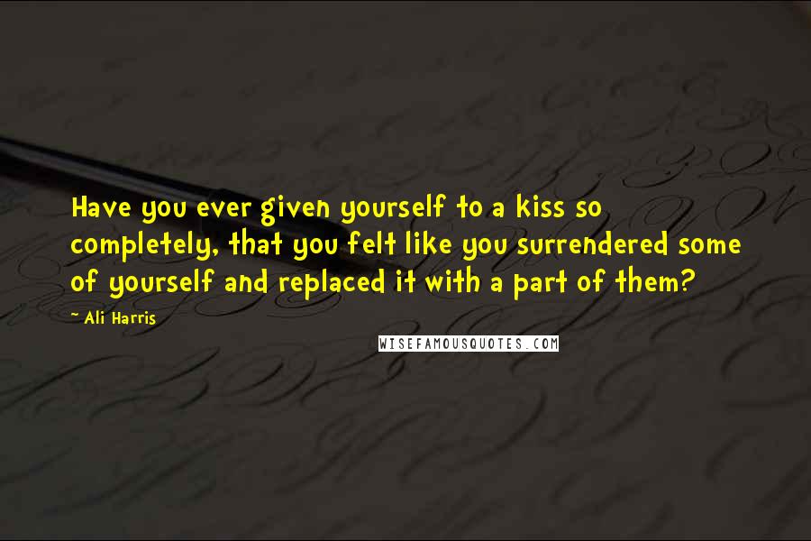 Ali Harris Quotes: Have you ever given yourself to a kiss so completely, that you felt like you surrendered some of yourself and replaced it with a part of them?