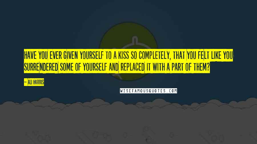 Ali Harris Quotes: Have you ever given yourself to a kiss so completely, that you felt like you surrendered some of yourself and replaced it with a part of them?