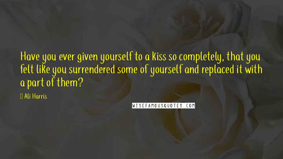 Ali Harris Quotes: Have you ever given yourself to a kiss so completely, that you felt like you surrendered some of yourself and replaced it with a part of them?