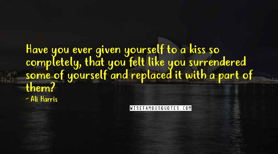 Ali Harris Quotes: Have you ever given yourself to a kiss so completely, that you felt like you surrendered some of yourself and replaced it with a part of them?