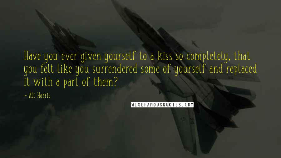 Ali Harris Quotes: Have you ever given yourself to a kiss so completely, that you felt like you surrendered some of yourself and replaced it with a part of them?