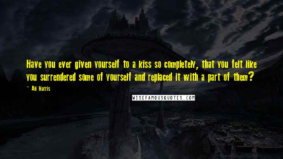 Ali Harris Quotes: Have you ever given yourself to a kiss so completely, that you felt like you surrendered some of yourself and replaced it with a part of them?